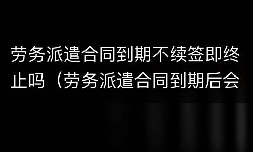 劳务派遣合同到期不续签即终止吗（劳务派遣合同到期后会继续续约么）