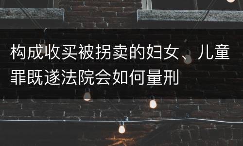 构成收买被拐卖的妇女、儿童罪既遂法院会如何量刑