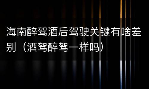海南醉驾酒后驾驶关键有啥差别（酒驾醉驾一样吗）