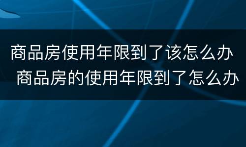 商品房使用年限到了该怎么办 商品房的使用年限到了怎么办