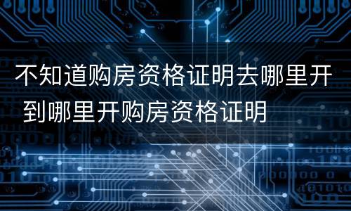 不知道购房资格证明去哪里开 到哪里开购房资格证明
