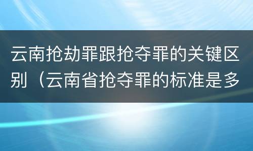 云南抢劫罪跟抢夺罪的关键区别（云南省抢夺罪的标准是多少?）