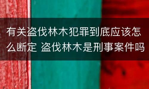 有关盗伐林木犯罪到底应该怎么断定 盗伐林木是刑事案件吗