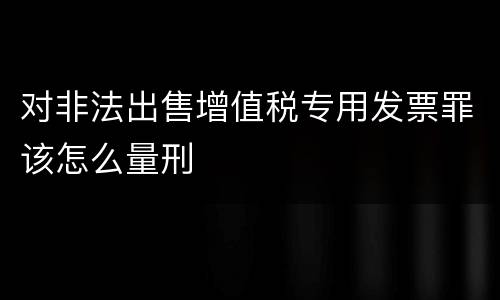 对非法出售增值税专用发票罪该怎么量刑