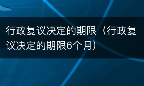 行政复议决定的期限（行政复议决定的期限6个月）