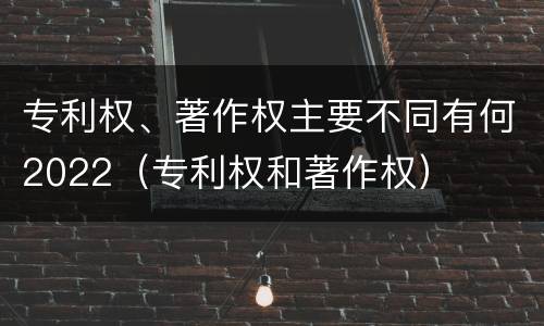 专利权、著作权主要不同有何2022（专利权和著作权）