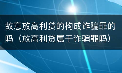 故意放高利贷的构成诈骗罪的吗（放高利贷属于诈骗罪吗）