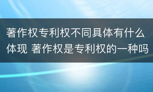 著作权专利权不同具体有什么体现 著作权是专利权的一种吗