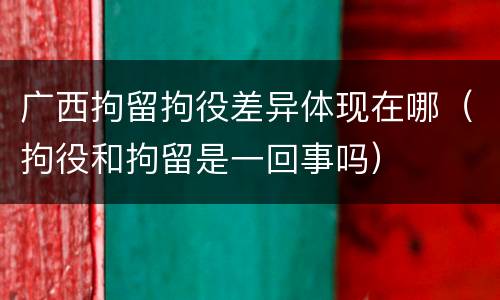 广西拘留拘役差异体现在哪（拘役和拘留是一回事吗）