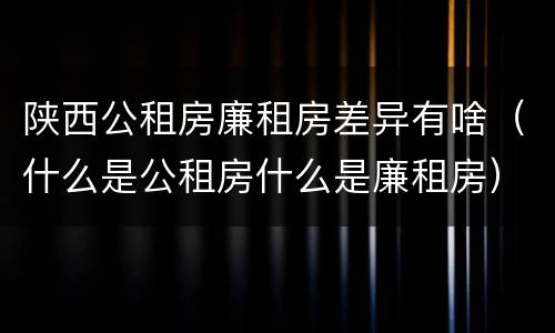 陕西公租房廉租房差异有啥（什么是公租房什么是廉租房）