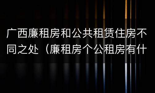广西廉租房和公共租赁住房不同之处（廉租房个公租房有什么区别）