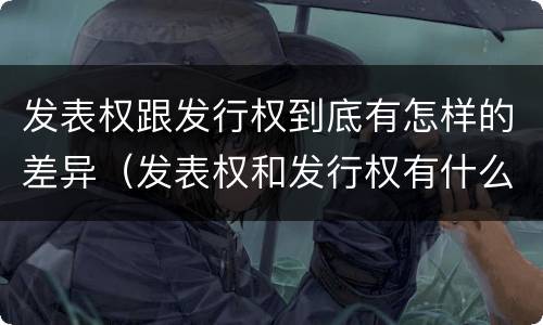 发表权跟发行权到底有怎样的差异（发表权和发行权有什么区别）