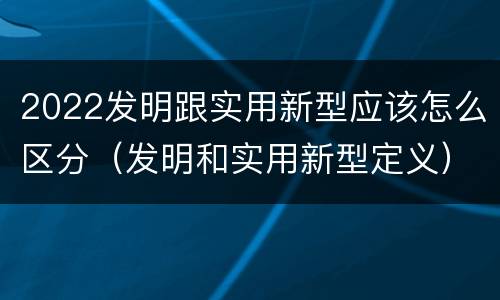 2022发明跟实用新型应该怎么区分（发明和实用新型定义）