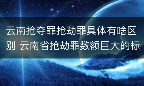 云南抢夺罪抢劫罪具体有啥区别 云南省抢劫罪数额巨大的标准