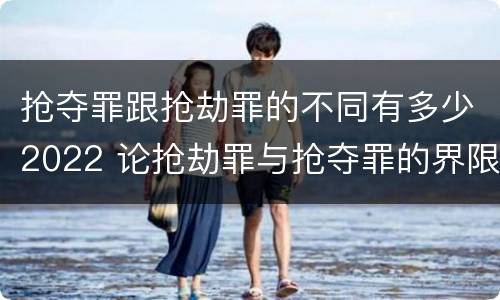 抢夺罪跟抢劫罪的不同有多少2022 论抢劫罪与抢夺罪的界限