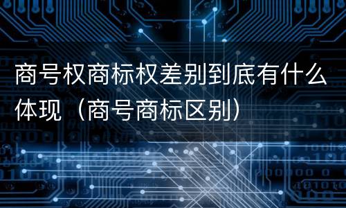 商号权商标权差别到底有什么体现（商号商标区别）