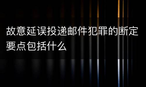 故意延误投递邮件犯罪的断定要点包括什么