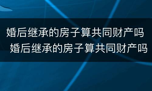 婚后继承的房子算共同财产吗 婚后继承的房子算共同财产吗