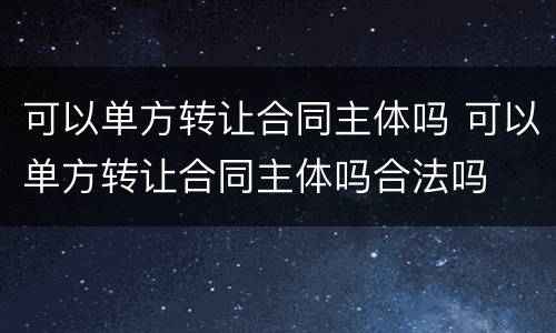 可以单方转让合同主体吗 可以单方转让合同主体吗合法吗
