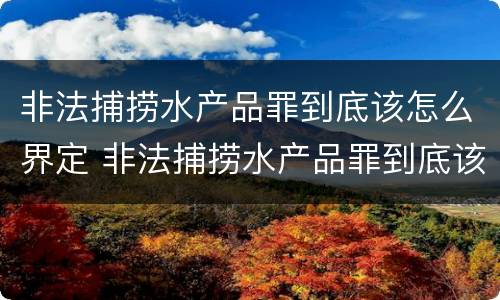 非法捕捞水产品罪到底该怎么界定 非法捕捞水产品罪到底该怎么界定呢