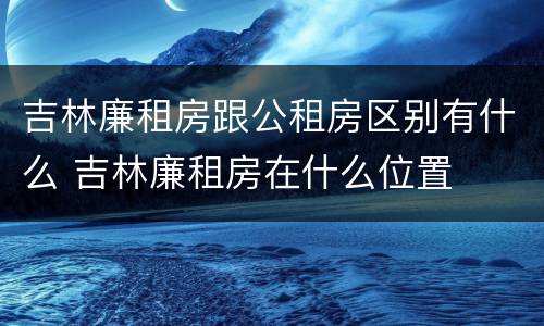 吉林廉租房跟公租房区别有什么 吉林廉租房在什么位置
