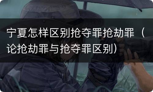 宁夏怎样区别抢夺罪抢劫罪（论抢劫罪与抢夺罪区别）