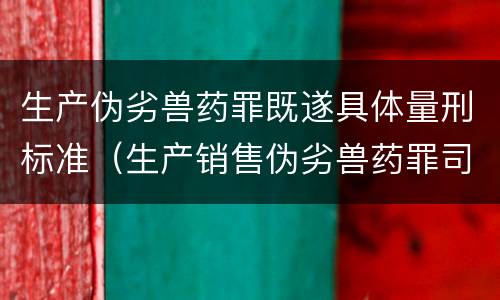 生产伪劣兽药罪既遂具体量刑标准（生产销售伪劣兽药罪司法解释）