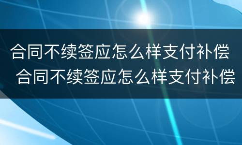 合同不续签应怎么样支付补偿 合同不续签应怎么样支付补偿金