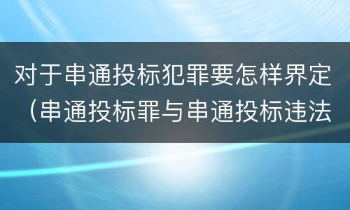 对于串通投标犯罪要怎样界定（串通投标罪与串通投标违法行为的界限）