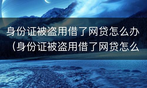 身份证被盗用借了网贷怎么办（身份证被盗用借了网贷怎么办呢）