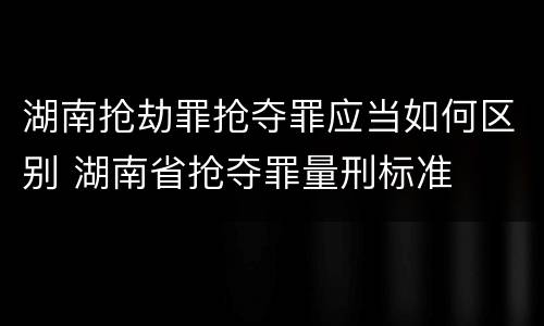 湖南抢劫罪抢夺罪应当如何区别 湖南省抢夺罪量刑标准