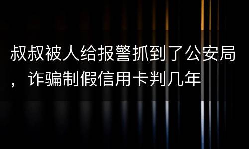 叔叔被人给报警抓到了公安局，诈骗制假信用卡判几年
