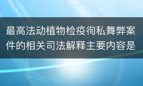 最高法动植物检疫徇私舞弊案件的相关司法解释主要内容是什么