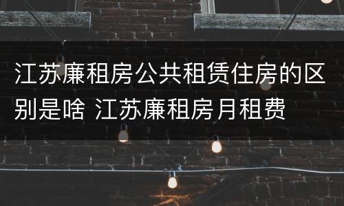 江苏廉租房公共租赁住房的区别是啥 江苏廉租房月租费