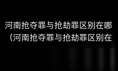 河南抢夺罪与抢劫罪区别在哪（河南抢夺罪与抢劫罪区别在哪里）