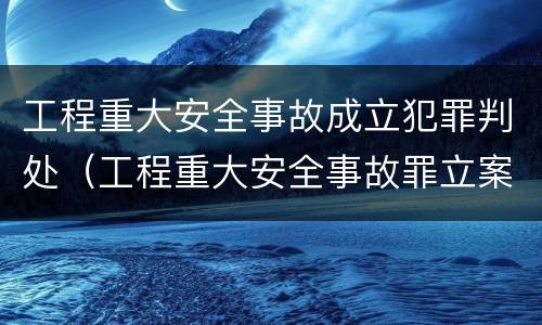 工程重大安全事故成立犯罪判处（工程重大安全事故罪立案）