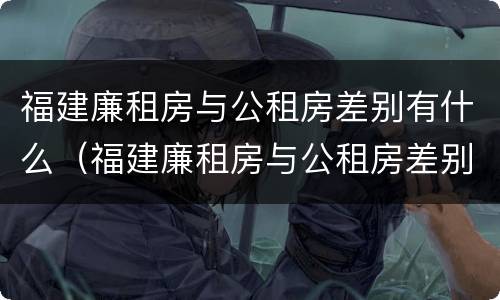 福建廉租房与公租房差别有什么（福建廉租房与公租房差别有什么不同）