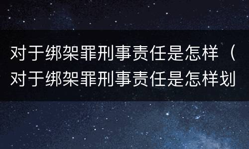 对于绑架罪刑事责任是怎样（对于绑架罪刑事责任是怎样划分的）