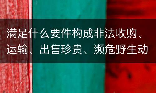 满足什么要件构成非法收购、运输、出售珍贵、濒危野生动物、珍贵、濒危野生动物制品罪