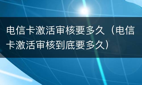 电信卡激活审核要多久（电信卡激活审核到底要多久）