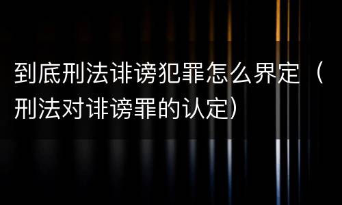 到底刑法诽谤犯罪怎么界定（刑法对诽谤罪的认定）