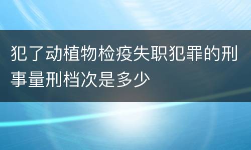 犯了动植物检疫失职犯罪的刑事量刑档次是多少