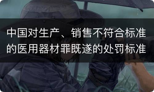 中国对生产、销售不符合标准的医用器材罪既遂的处罚标准