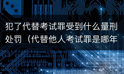 犯了代替考试罪受到什么量刑处罚（代替他人考试罪是哪年规定）