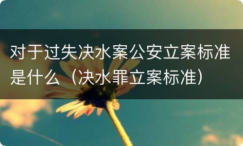 对于过失决水案公安立案标准是什么（决水罪立案标准）