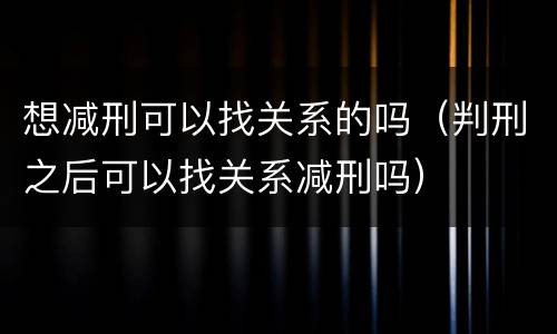 想减刑可以找关系的吗（判刑之后可以找关系减刑吗）
