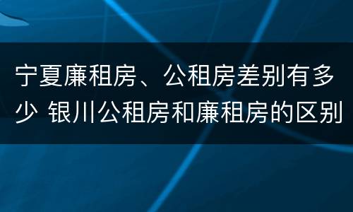 宁夏廉租房、公租房差别有多少 银川公租房和廉租房的区别