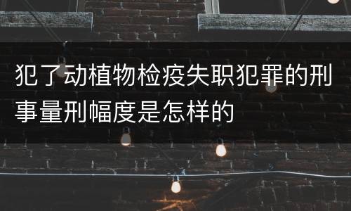 犯了动植物检疫失职犯罪的刑事量刑幅度是怎样的