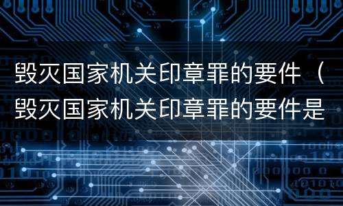 毁灭国家机关印章罪的要件（毁灭国家机关印章罪的要件是什么）