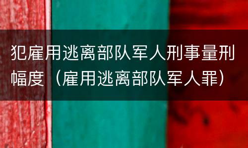 犯雇用逃离部队军人刑事量刑幅度（雇用逃离部队军人罪）